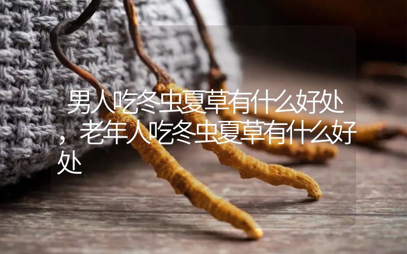 男人吃冬蟲夏草有什么好處，老年人吃冬蟲夏草有什么好處